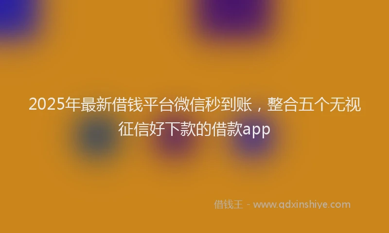 2025年最新借钱平台微信秒到账，整合五个无视征信好下款的借款app