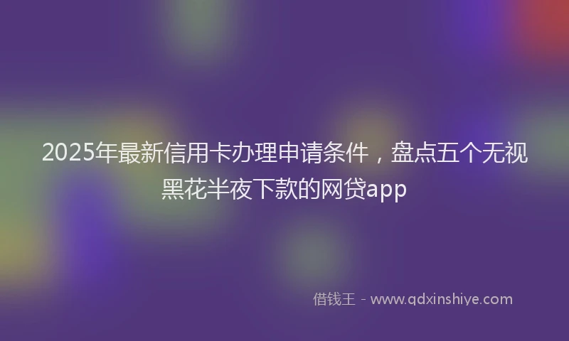 2025年最新信用卡办理申请条件，盘点五个无视黑花半夜下款的网贷app