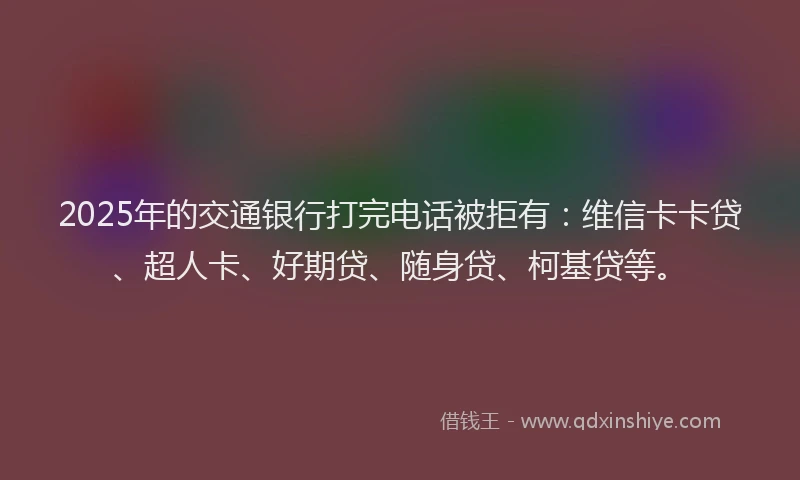 2025年的交通银行打完电话被拒有：维信卡卡贷、超人卡、好期贷、随身贷、柯基贷等。