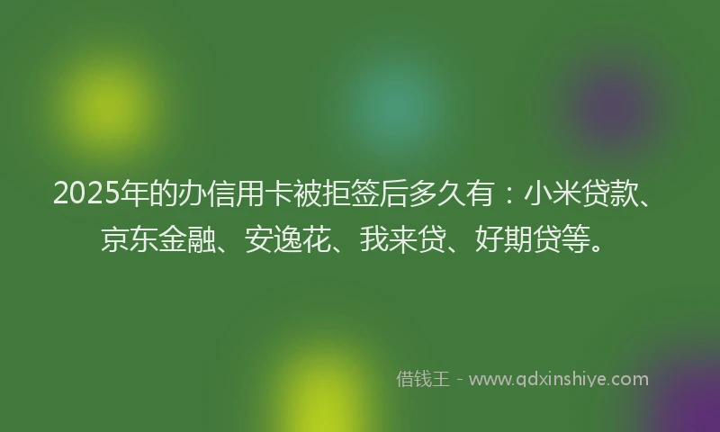 2025年的办信用卡被拒签后多久有：小米贷款、京东金融、安逸花、我来贷、好期贷等。