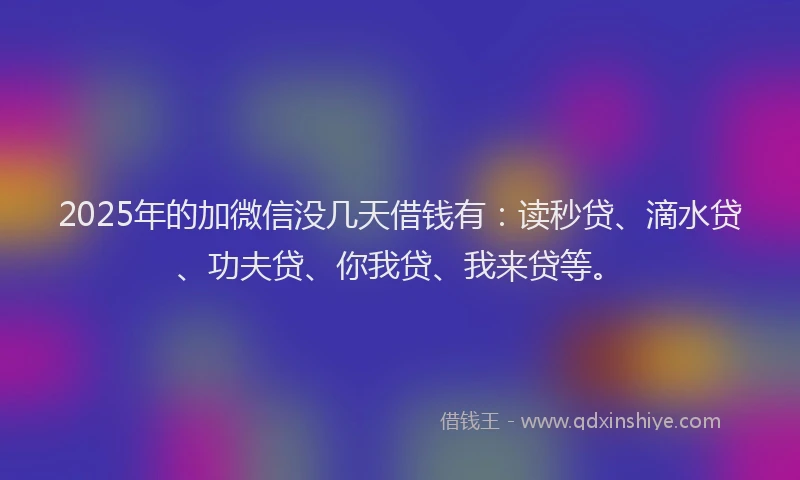 2025年的加微信没几天借钱有：读秒贷、滴水贷、功夫贷、你我贷、我来贷等。