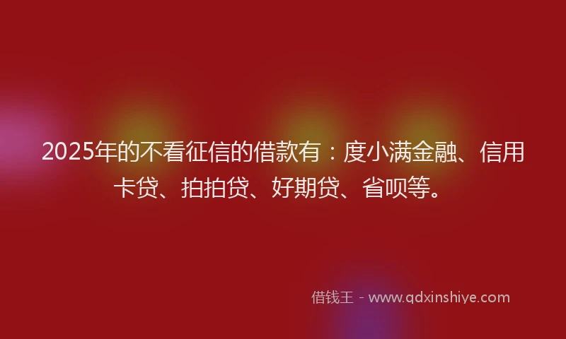 2025年的不看征信的借款有：度小满金融、信用卡贷、拍拍贷、好期贷、省呗等。