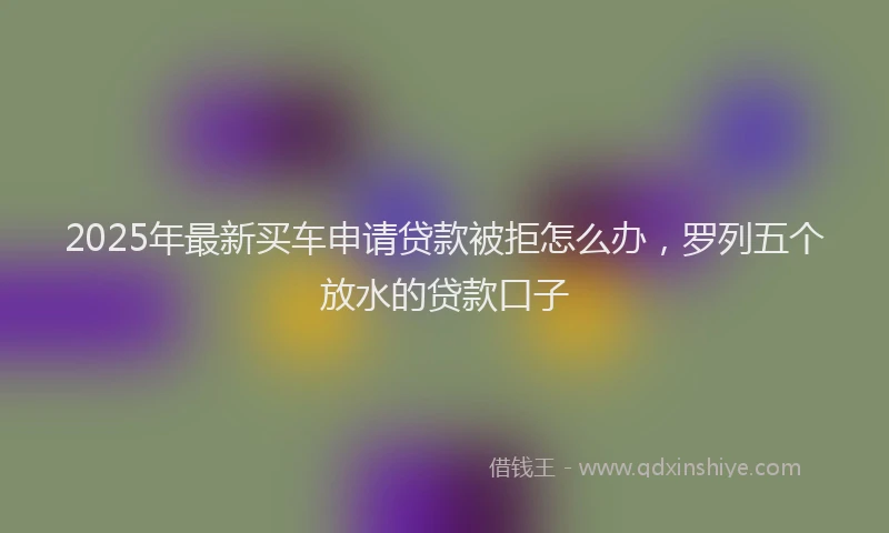 2025年最新买车申请贷款被拒怎么办，罗列五个放水的贷款口子