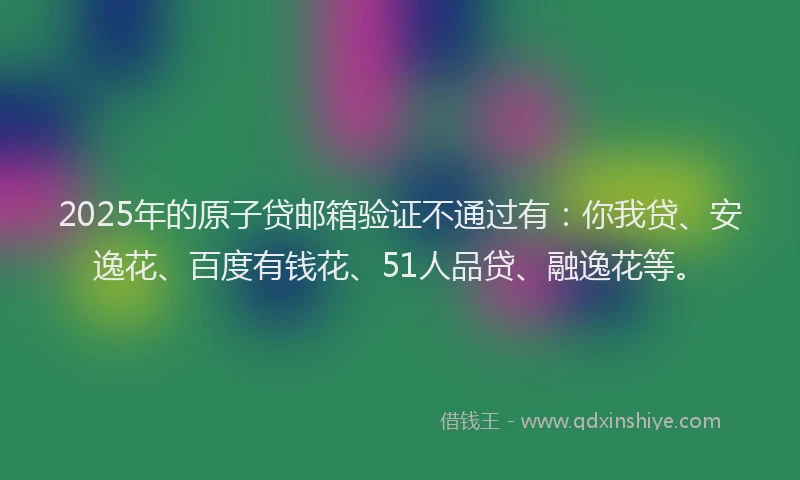 2025年的原子贷邮箱验证不通过有：你我贷、安逸花、百度有钱花、51人品贷、融逸花等。