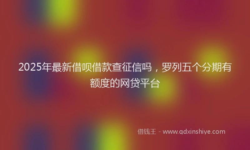 2025年最新借呗借款查征信吗，罗列五个分期有额度的网贷平台