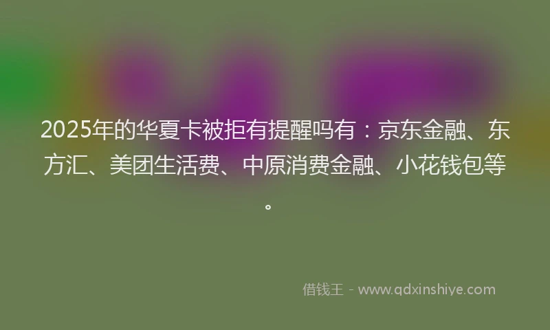 2025年的华夏卡被拒有提醒吗有：京东金融、东方汇、美团生活费、中原消费金融、小花钱包等。