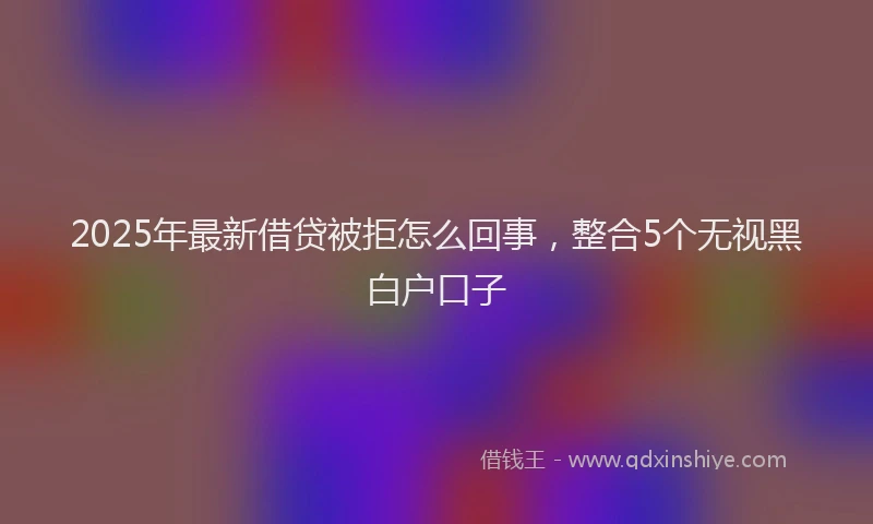 2025年最新借贷被拒怎么回事，整合5个无视黑白户口子