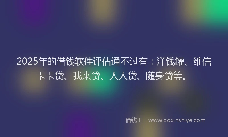 2025年的借钱软件评估通不过有：洋钱罐、维信卡卡贷、我来贷、人人贷、随身贷等。