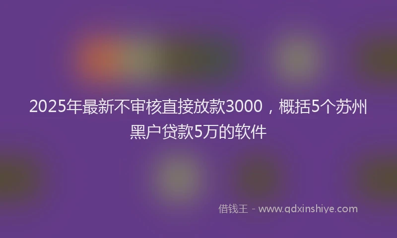 2025年最新不审核直接放款3000，概括5个苏州黑户贷款5万的软件