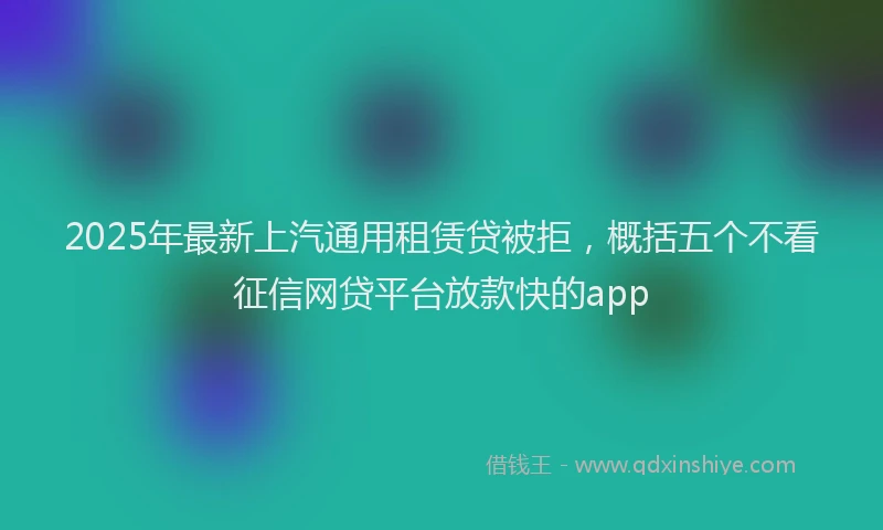 2025年最新上汽通用租赁贷被拒，概括五个不看征信网贷平台放款快的app