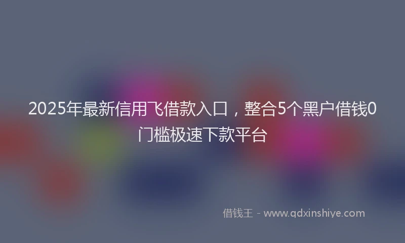 2025年最新信用飞借款入口，整合5个黑户借钱0门槛极速下款平台