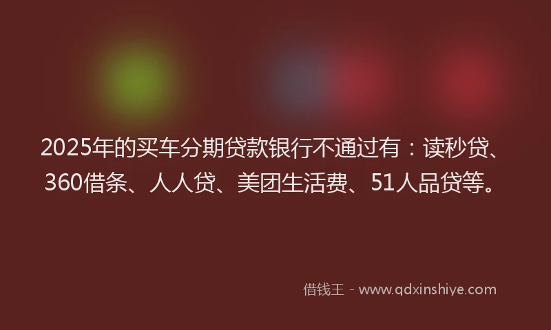 2025年的买车分期贷款银行不通过有：读秒贷、360借条、人人贷、美团生活费、51人品贷等。