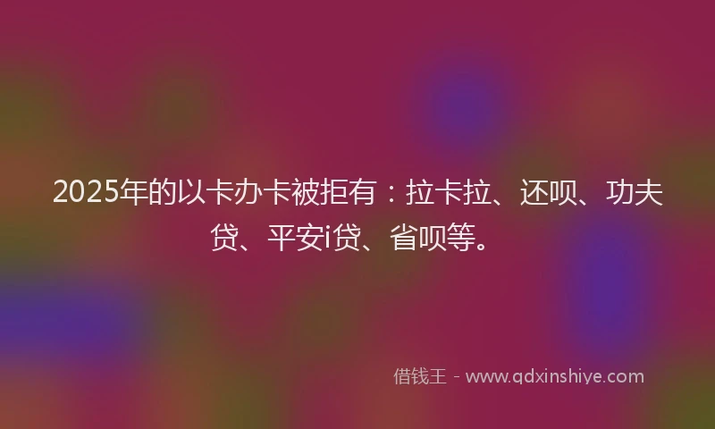 2025年的以卡办卡被拒有：拉卡拉、还呗、功夫贷、平安i贷、省呗等。