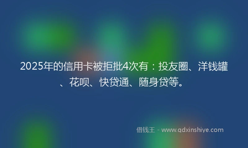 2025年的信用卡被拒批4次有：投友圈、洋钱罐、花呗、快贷通、随身贷等。