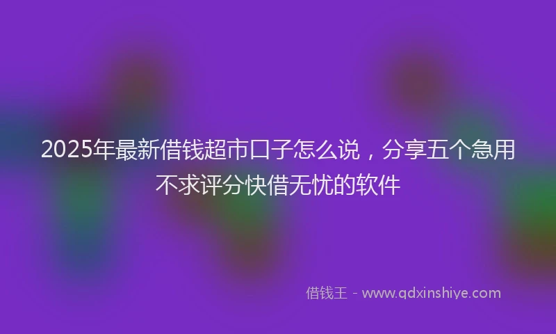 2025年最新借钱超市口子怎么说，分享五个急用不求评分快借无忧的软件