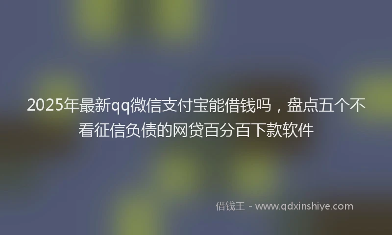 2025年最新qq微信支付宝能借钱吗，盘点五个不看征信负债的网贷百分百下款软件