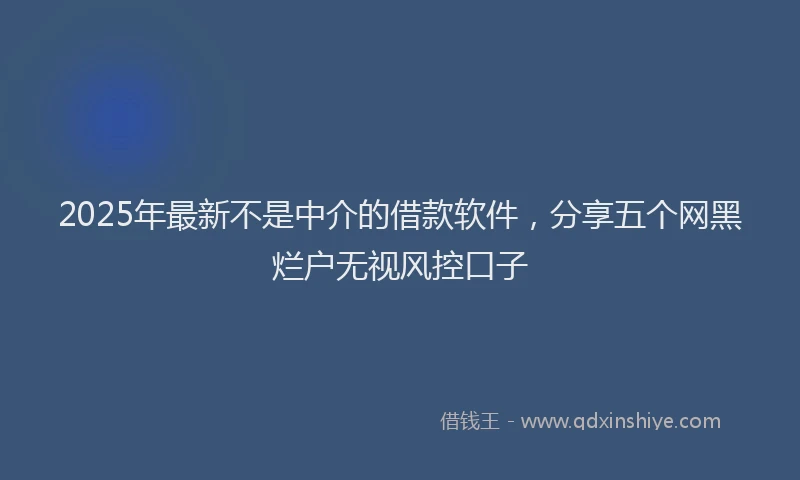 2025年最新不是中介的借款软件，分享五个网黑烂户无视风控口子