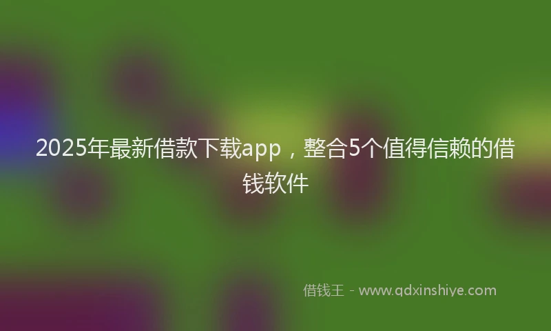 2025年最新借款下载app，整合5个值得信赖的借钱软件
