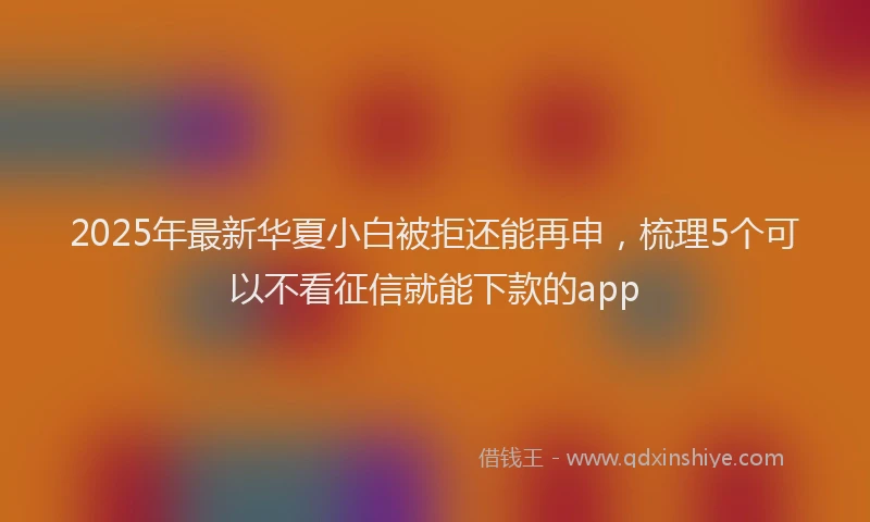 2025年最新华夏小白被拒还能再申，梳理5个可以不看征信就能下款的app