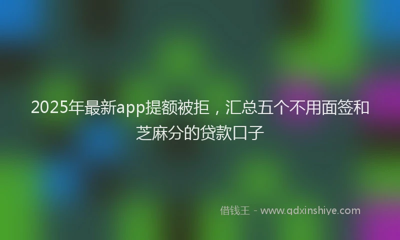 2025年最新app提额被拒，汇总五个不用面签和芝麻分的贷款口子