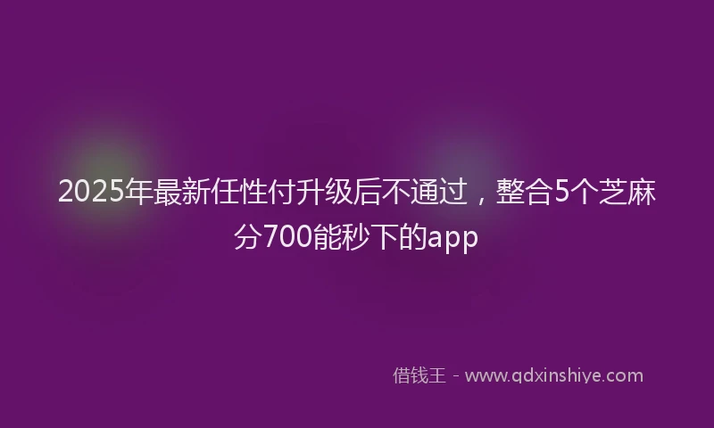 2025年最新任性付升级后不通过，整合5个芝麻分700能秒下的app