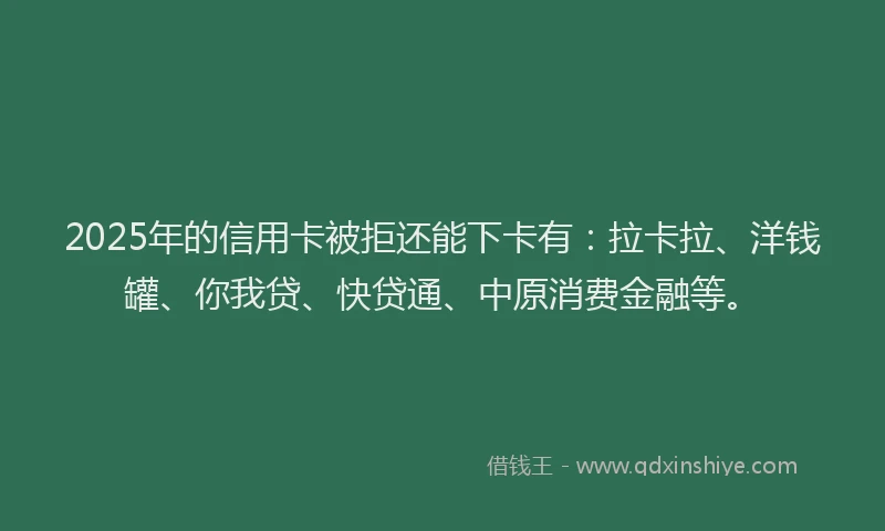 2025年的信用卡被拒还能下卡有：拉卡拉、洋钱罐、你我贷、快贷通、中原消费金融等。