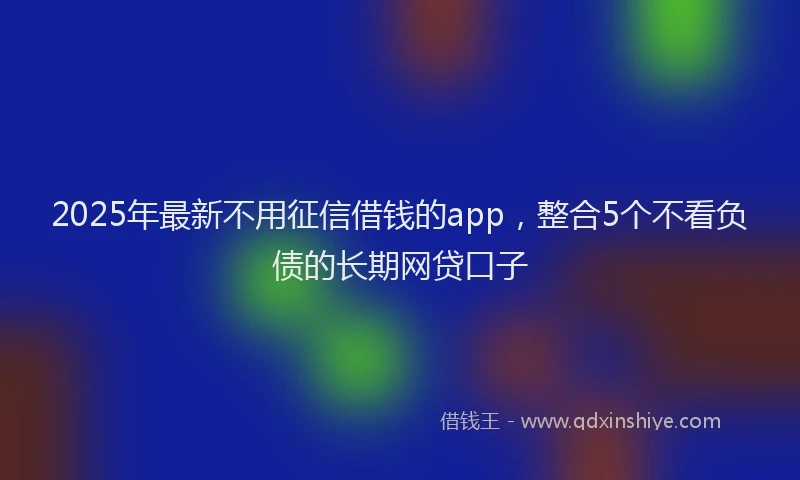 2025年最新不用征信借钱的app，整合5个不看负债的长期网贷口子