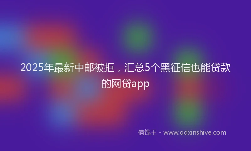 2025年最新中邮被拒，汇总5个黑征信也能贷款的网贷app