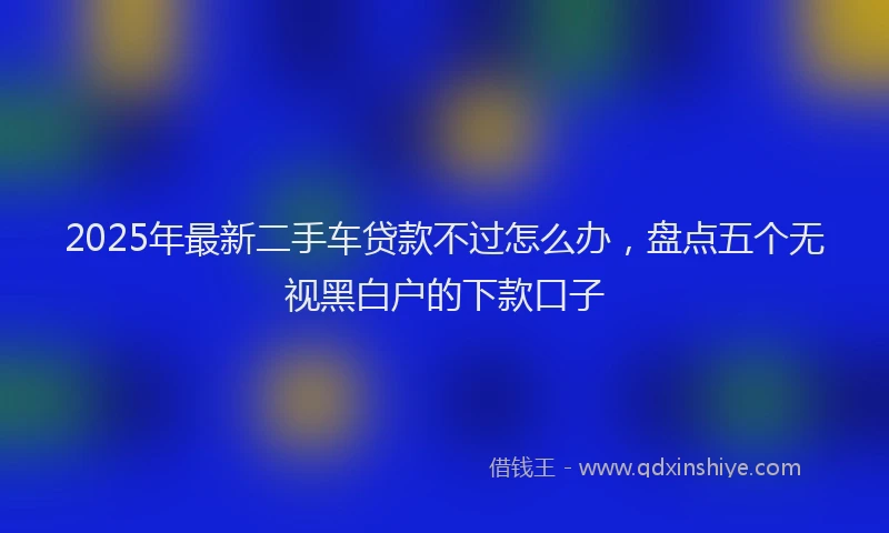 2025年最新二手车贷款不过怎么办，盘点五个无视黑白户的下款口子