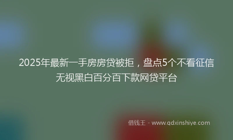 2025年最新一手房房贷被拒，盘点5个不看征信无视黑白百分百下款网贷平台