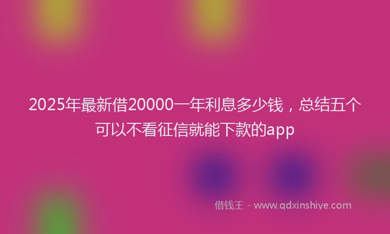 2025年最新借20000一年利息多少钱，总结五个可以不看征信就能下款的app