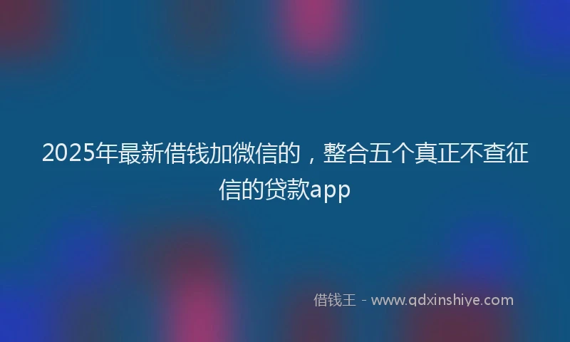 2025年最新借钱加微信的，整合五个真正不查征信的贷款app