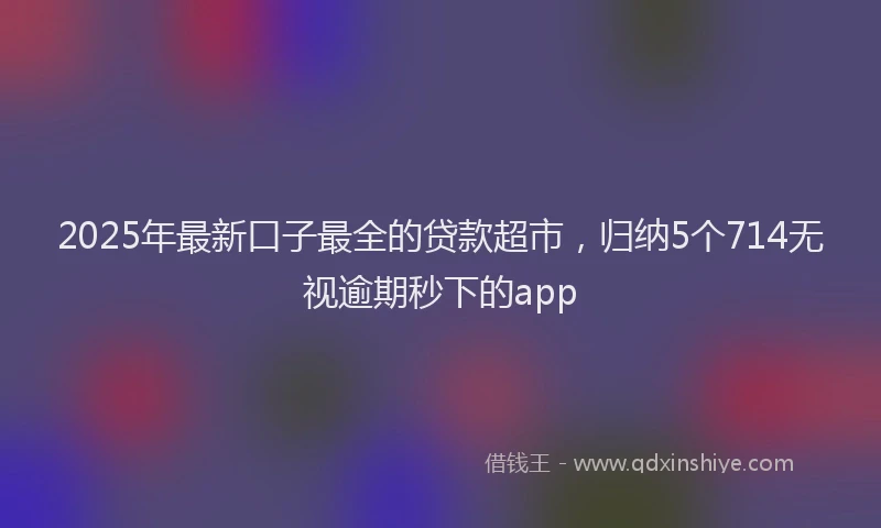 2025年最新口子最全的贷款超市，归纳5个714无视逾期秒下的app