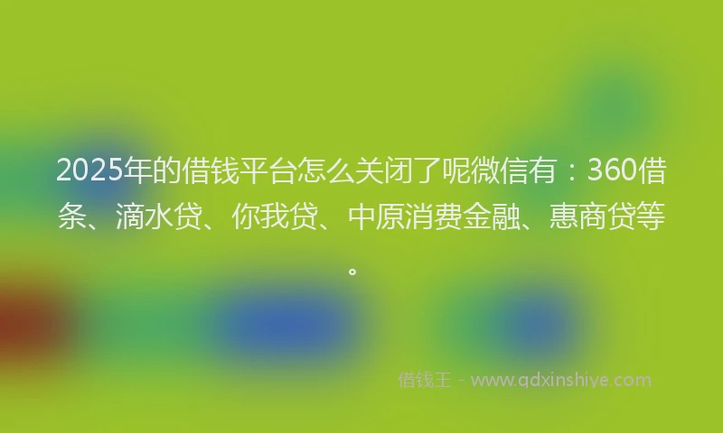 2025年的借钱平台怎么关闭了呢微信有：360借条、滴水贷、你我贷、中原消费金融、惠商贷等。