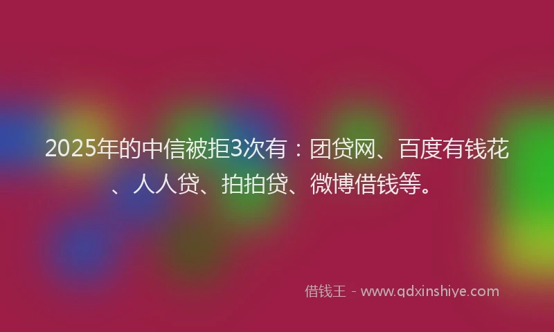 2025年的中信被拒3次有：团贷网、百度有钱花、人人贷、拍拍贷、微博借钱等。