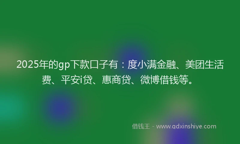 2025年的gp下款口子有：度小满金融、美团生活费、平安i贷、惠商贷、微博借钱等。