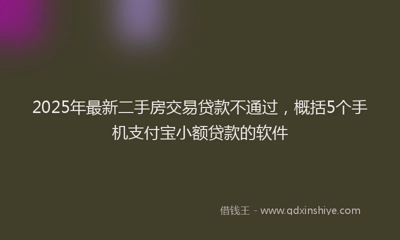 2025年最新二手房交易贷款不通过，概括5个手机支付宝小额贷款的软件