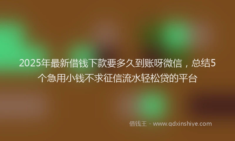 2025年最新借钱下款要多久到账呀微信，总结5个急用小钱不求征信流水轻松贷的平台