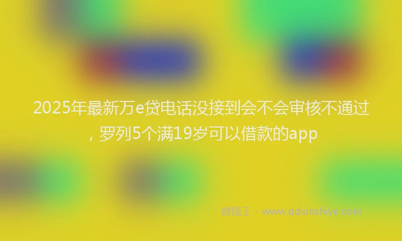 2025年最新万e贷电话没接到会不会审核不通过，罗列5个满19岁可以借款的app