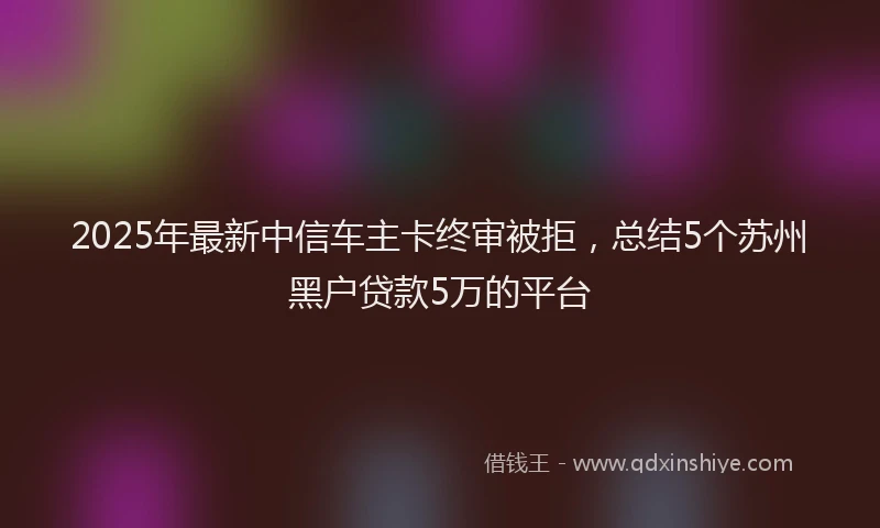 2025年最新中信车主卡终审被拒，总结5个苏州黑户贷款5万的平台