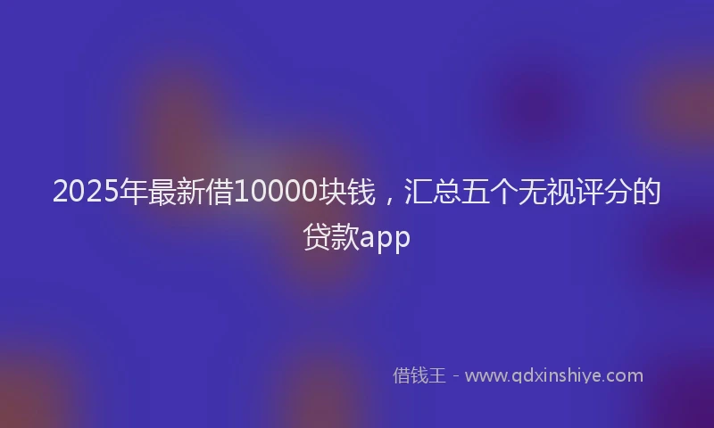 2025年最新借10000块钱，汇总五个无视评分的贷款app