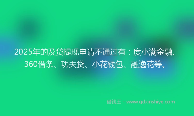 2025年的及贷提现申请不通过有：度小满金融、360借条、功夫贷、小花钱包、融逸花等。