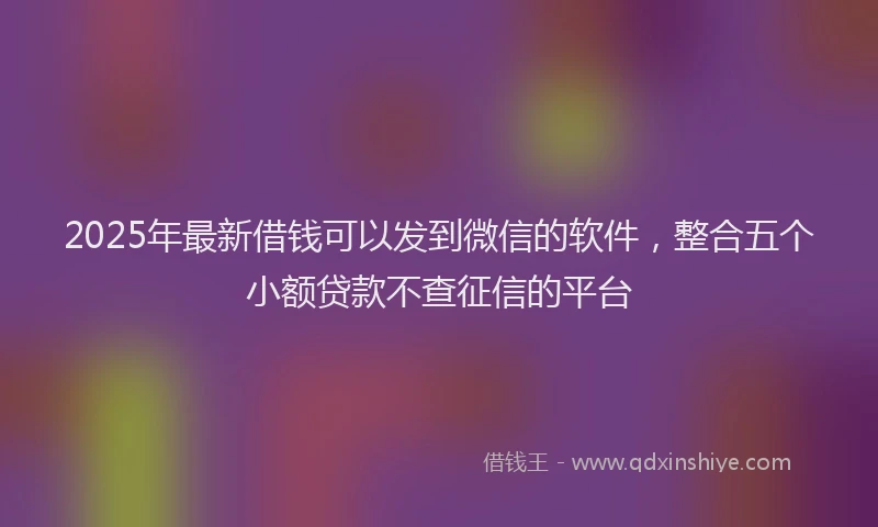 2025年最新借钱可以发到微信的软件，整合五个小额贷款不查征信的平台