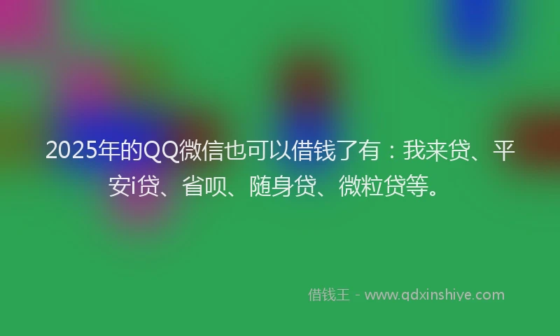 2025年的QQ微信也可以借钱了有：我来贷、平安i贷、省呗、随身贷、微粒贷等。