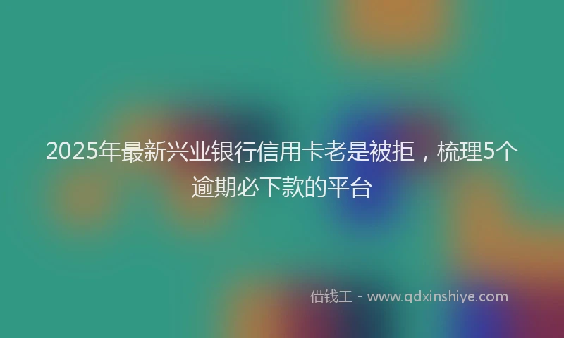 2025年最新兴业银行信用卡老是被拒，梳理5个逾期必下款的平台