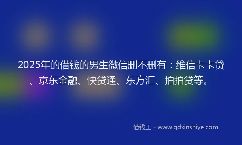 2025年的借钱的男生微信删不删有：维信卡卡贷、京东金融、快贷通、东方汇、拍拍贷等。