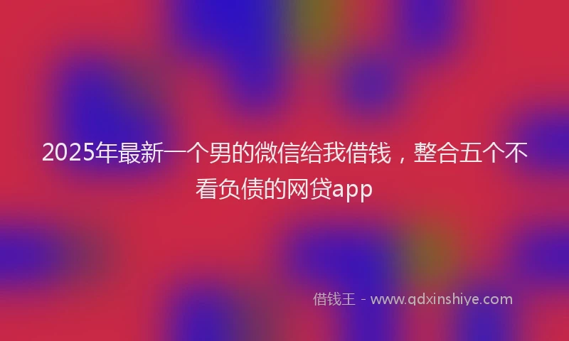 2025年最新一个男的微信给我借钱，整合五个不看负债的网贷app