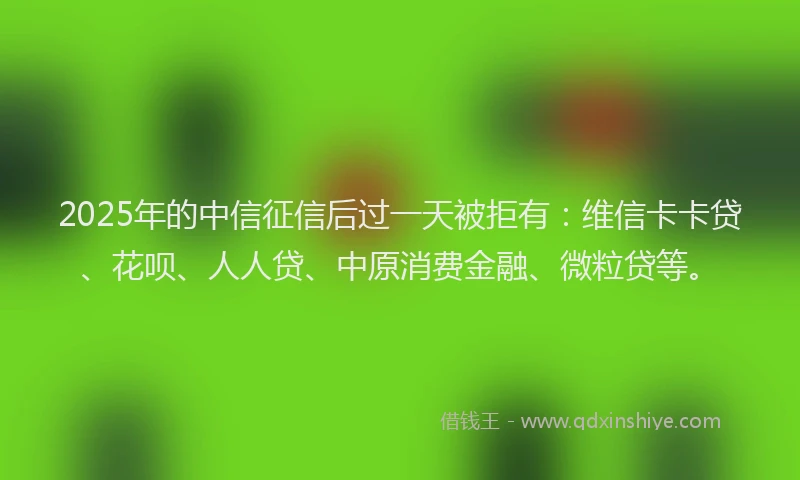 2025年的中信征信后过一天被拒有：维信卡卡贷、花呗、人人贷、中原消费金融、微粒贷等。