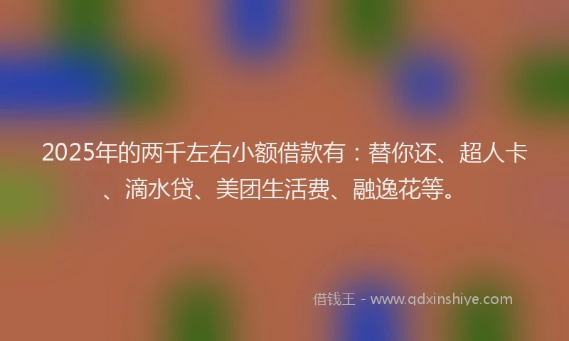 2025年的两千左右小额借款有：替你还、超人卡、滴水贷、美团生活费、融逸花等。