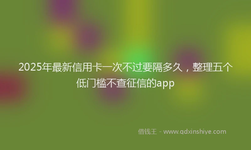 2025年最新信用卡一次不过要隔多久，整理五个低门槛不查征信的app
